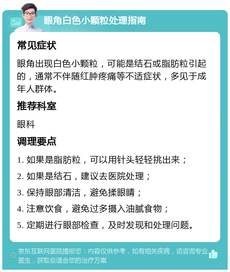 眼角白色小颗粒处理指南 常见症状 眼角出现白色小颗粒，可能是结石或脂肪粒引起的，通常不伴随红肿疼痛等不适症状，多见于成年人群体。 推荐科室 眼科 调理要点 1. 如果是脂肪粒，可以用针头轻轻挑出来； 2. 如果是结石，建议去医院处理； 3. 保持眼部清洁，避免揉眼睛； 4. 注意饮食，避免过多摄入油腻食物； 5. 定期进行眼部检查，及时发现和处理问题。