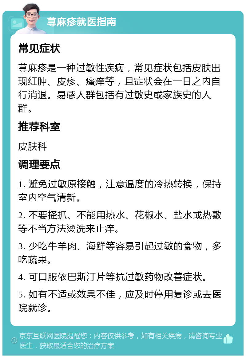 荨麻疹就医指南 常见症状 荨麻疹是一种过敏性疾病，常见症状包括皮肤出现红肿、皮疹、瘙痒等，且症状会在一日之内自行消退。易感人群包括有过敏史或家族史的人群。 推荐科室 皮肤科 调理要点 1. 避免过敏原接触，注意温度的冷热转换，保持室内空气清新。 2. 不要搔抓、不能用热水、花椒水、盐水或热敷等不当方法烫洗来止痒。 3. 少吃牛羊肉、海鲜等容易引起过敏的食物，多吃蔬果。 4. 可口服依巴斯汀片等抗过敏药物改善症状。 5. 如有不适或效果不佳，应及时停用复诊或去医院就诊。