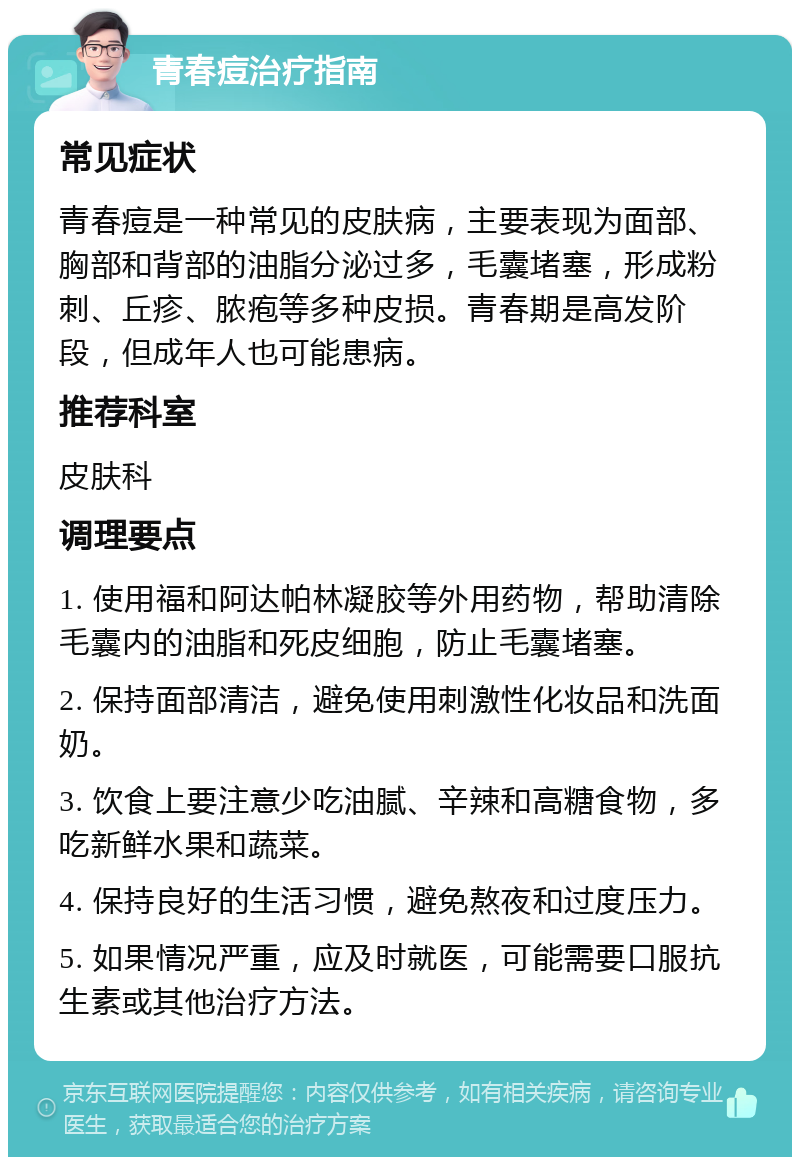 青春痘治疗指南 常见症状 青春痘是一种常见的皮肤病，主要表现为面部、胸部和背部的油脂分泌过多，毛囊堵塞，形成粉刺、丘疹、脓疱等多种皮损。青春期是高发阶段，但成年人也可能患病。 推荐科室 皮肤科 调理要点 1. 使用福和阿达帕林凝胶等外用药物，帮助清除毛囊内的油脂和死皮细胞，防止毛囊堵塞。 2. 保持面部清洁，避免使用刺激性化妆品和洗面奶。 3. 饮食上要注意少吃油腻、辛辣和高糖食物，多吃新鲜水果和蔬菜。 4. 保持良好的生活习惯，避免熬夜和过度压力。 5. 如果情况严重，应及时就医，可能需要口服抗生素或其他治疗方法。