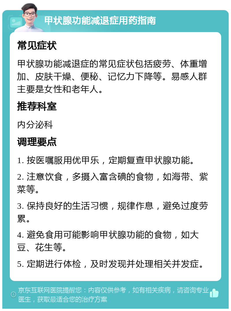 甲状腺功能减退症用药指南 常见症状 甲状腺功能减退症的常见症状包括疲劳、体重增加、皮肤干燥、便秘、记忆力下降等。易感人群主要是女性和老年人。 推荐科室 内分泌科 调理要点 1. 按医嘱服用优甲乐，定期复查甲状腺功能。 2. 注意饮食，多摄入富含碘的食物，如海带、紫菜等。 3. 保持良好的生活习惯，规律作息，避免过度劳累。 4. 避免食用可能影响甲状腺功能的食物，如大豆、花生等。 5. 定期进行体检，及时发现并处理相关并发症。