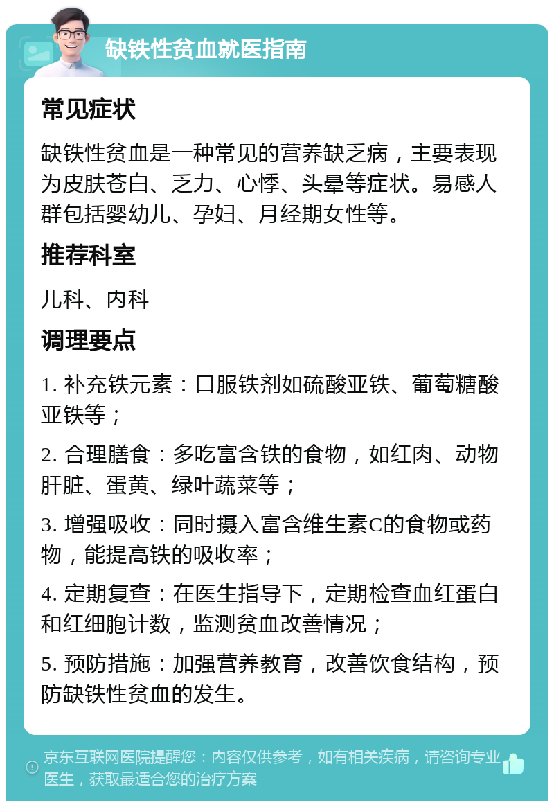 缺铁性贫血就医指南 常见症状 缺铁性贫血是一种常见的营养缺乏病，主要表现为皮肤苍白、乏力、心悸、头晕等症状。易感人群包括婴幼儿、孕妇、月经期女性等。 推荐科室 儿科、内科 调理要点 1. 补充铁元素：口服铁剂如硫酸亚铁、葡萄糖酸亚铁等； 2. 合理膳食：多吃富含铁的食物，如红肉、动物肝脏、蛋黄、绿叶蔬菜等； 3. 增强吸收：同时摄入富含维生素C的食物或药物，能提高铁的吸收率； 4. 定期复查：在医生指导下，定期检查血红蛋白和红细胞计数，监测贫血改善情况； 5. 预防措施：加强营养教育，改善饮食结构，预防缺铁性贫血的发生。