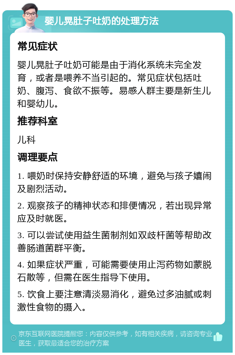 婴儿晃肚子吐奶的处理方法 常见症状 婴儿晃肚子吐奶可能是由于消化系统未完全发育，或者是喂养不当引起的。常见症状包括吐奶、腹泻、食欲不振等。易感人群主要是新生儿和婴幼儿。 推荐科室 儿科 调理要点 1. 喂奶时保持安静舒适的环境，避免与孩子嬉闹及剧烈活动。 2. 观察孩子的精神状态和排便情况，若出现异常应及时就医。 3. 可以尝试使用益生菌制剂如双歧杆菌等帮助改善肠道菌群平衡。 4. 如果症状严重，可能需要使用止泻药物如蒙脱石散等，但需在医生指导下使用。 5. 饮食上要注意清淡易消化，避免过多油腻或刺激性食物的摄入。