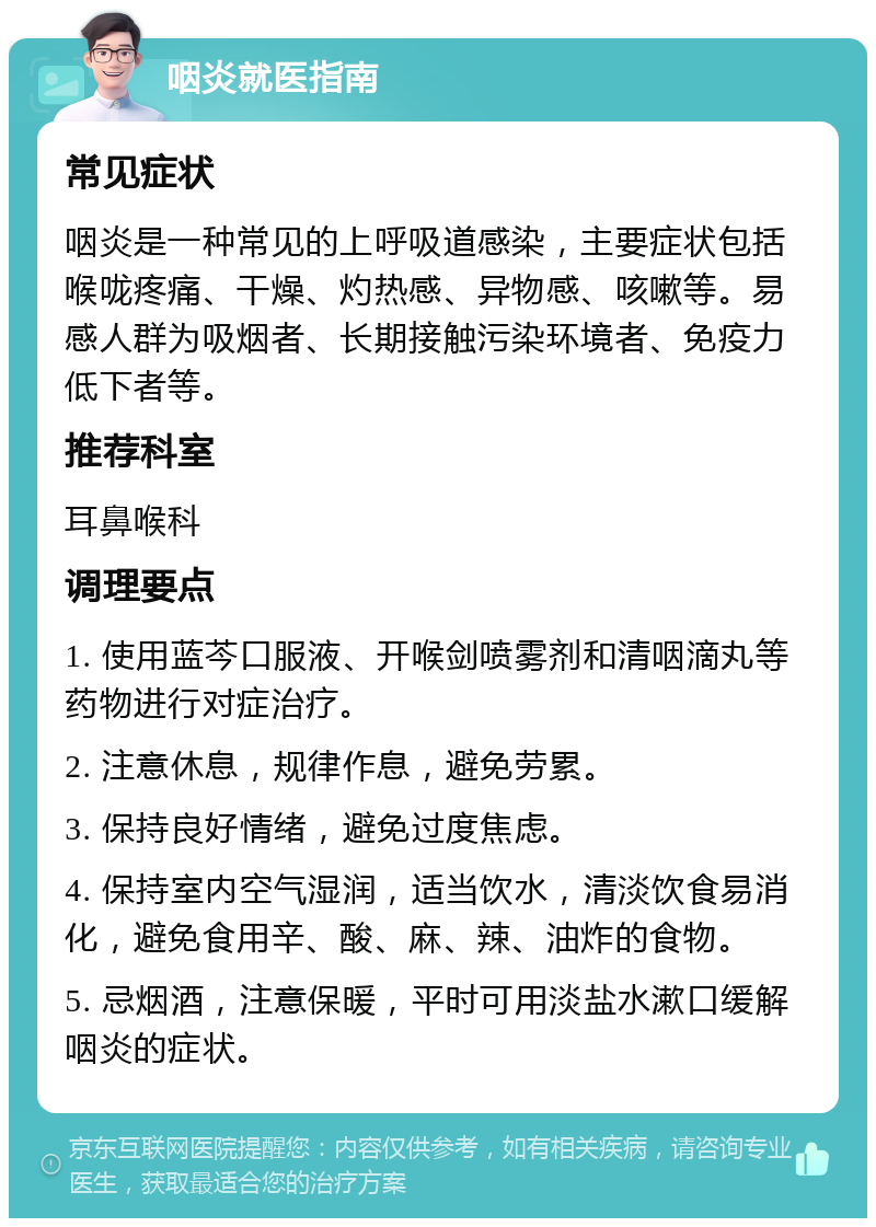 咽炎就医指南 常见症状 咽炎是一种常见的上呼吸道感染，主要症状包括喉咙疼痛、干燥、灼热感、异物感、咳嗽等。易感人群为吸烟者、长期接触污染环境者、免疫力低下者等。 推荐科室 耳鼻喉科 调理要点 1. 使用蓝芩口服液、开喉剑喷雾剂和清咽滴丸等药物进行对症治疗。 2. 注意休息，规律作息，避免劳累。 3. 保持良好情绪，避免过度焦虑。 4. 保持室内空气湿润，适当饮水，清淡饮食易消化，避免食用辛、酸、麻、辣、油炸的食物。 5. 忌烟酒，注意保暖，平时可用淡盐水漱口缓解咽炎的症状。