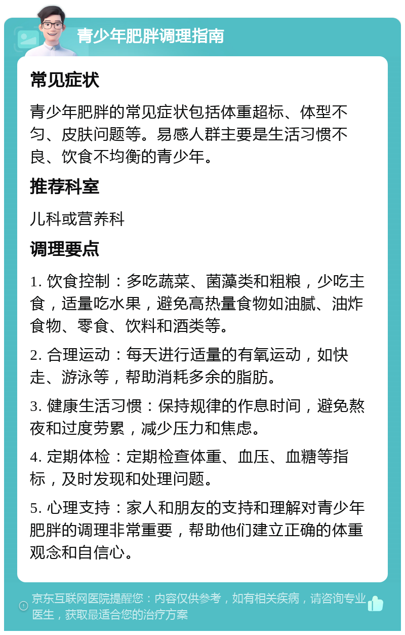 青少年肥胖调理指南 常见症状 青少年肥胖的常见症状包括体重超标、体型不匀、皮肤问题等。易感人群主要是生活习惯不良、饮食不均衡的青少年。 推荐科室 儿科或营养科 调理要点 1. 饮食控制：多吃蔬菜、菌藻类和粗粮，少吃主食，适量吃水果，避免高热量食物如油腻、油炸食物、零食、饮料和酒类等。 2. 合理运动：每天进行适量的有氧运动，如快走、游泳等，帮助消耗多余的脂肪。 3. 健康生活习惯：保持规律的作息时间，避免熬夜和过度劳累，减少压力和焦虑。 4. 定期体检：定期检查体重、血压、血糖等指标，及时发现和处理问题。 5. 心理支持：家人和朋友的支持和理解对青少年肥胖的调理非常重要，帮助他们建立正确的体重观念和自信心。