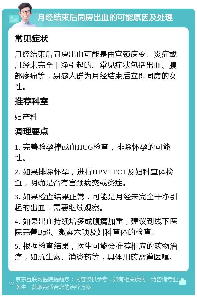 月经结束后同房出血的可能原因及处理 常见症状 月经结束后同房出血可能是由宫颈病变、炎症或月经未完全干净引起的。常见症状包括出血、腹部疼痛等，易感人群为月经结束后立即同房的女性。 推荐科室 妇产科 调理要点 1. 完善验孕棒或血HCG检查，排除怀孕的可能性。 2. 如果排除怀孕，进行HPV+TCT及妇科查体检查，明确是否有宫颈病变或炎症。 3. 如果检查结果正常，可能是月经未完全干净引起的出血，需要继续观察。 4. 如果出血持续增多或腹痛加重，建议到线下医院完善B超、激素六项及妇科查体的检查。 5. 根据检查结果，医生可能会推荐相应的药物治疗，如抗生素、消炎药等，具体用药需遵医嘱。