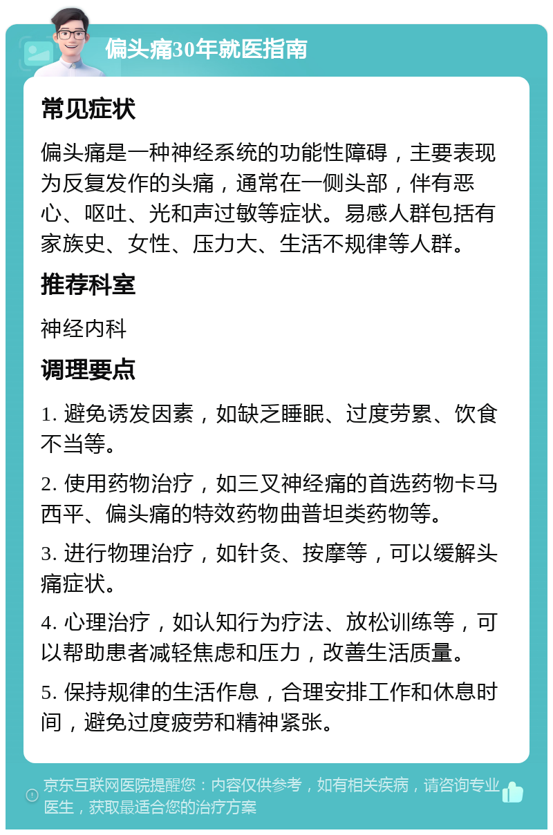 偏头痛30年就医指南 常见症状 偏头痛是一种神经系统的功能性障碍，主要表现为反复发作的头痛，通常在一侧头部，伴有恶心、呕吐、光和声过敏等症状。易感人群包括有家族史、女性、压力大、生活不规律等人群。 推荐科室 神经内科 调理要点 1. 避免诱发因素，如缺乏睡眠、过度劳累、饮食不当等。 2. 使用药物治疗，如三叉神经痛的首选药物卡马西平、偏头痛的特效药物曲普坦类药物等。 3. 进行物理治疗，如针灸、按摩等，可以缓解头痛症状。 4. 心理治疗，如认知行为疗法、放松训练等，可以帮助患者减轻焦虑和压力，改善生活质量。 5. 保持规律的生活作息，合理安排工作和休息时间，避免过度疲劳和精神紧张。