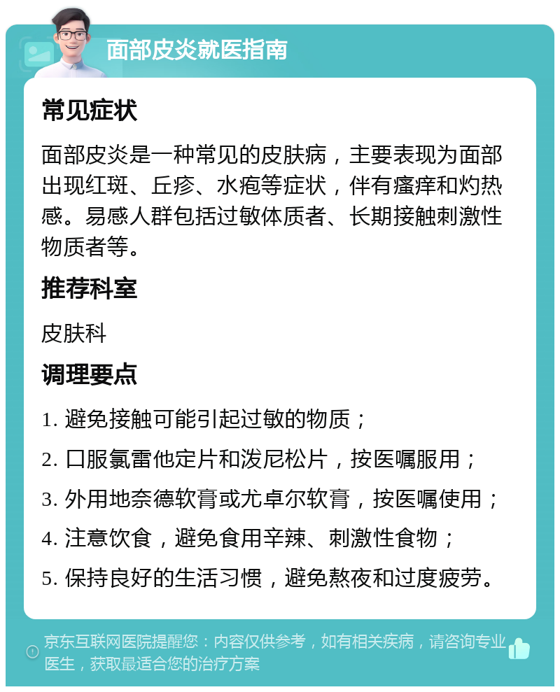 面部皮炎就医指南 常见症状 面部皮炎是一种常见的皮肤病，主要表现为面部出现红斑、丘疹、水疱等症状，伴有瘙痒和灼热感。易感人群包括过敏体质者、长期接触刺激性物质者等。 推荐科室 皮肤科 调理要点 1. 避免接触可能引起过敏的物质； 2. 口服氯雷他定片和泼尼松片，按医嘱服用； 3. 外用地奈德软膏或尤卓尔软膏，按医嘱使用； 4. 注意饮食，避免食用辛辣、刺激性食物； 5. 保持良好的生活习惯，避免熬夜和过度疲劳。