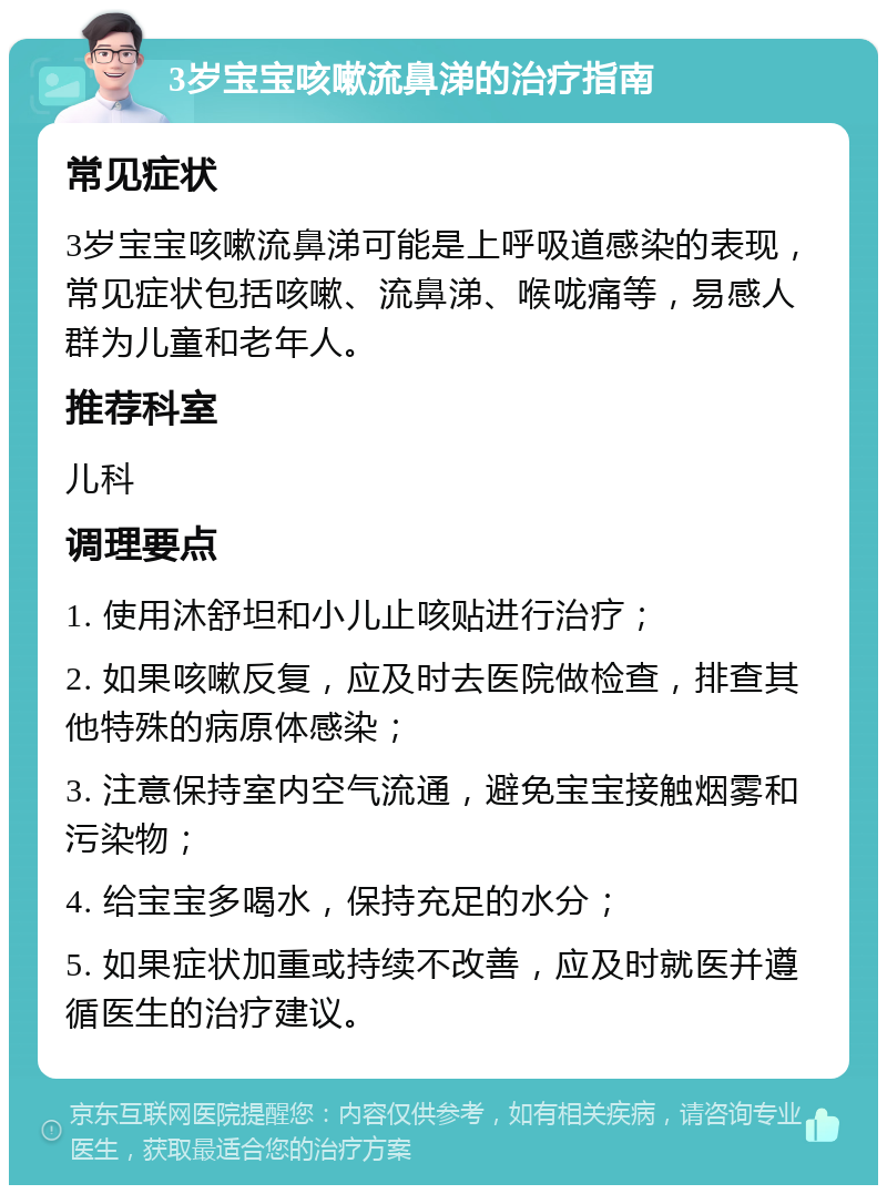 3岁宝宝咳嗽流鼻涕的治疗指南 常见症状 3岁宝宝咳嗽流鼻涕可能是上呼吸道感染的表现，常见症状包括咳嗽、流鼻涕、喉咙痛等，易感人群为儿童和老年人。 推荐科室 儿科 调理要点 1. 使用沐舒坦和小儿止咳贴进行治疗； 2. 如果咳嗽反复，应及时去医院做检查，排查其他特殊的病原体感染； 3. 注意保持室内空气流通，避免宝宝接触烟雾和污染物； 4. 给宝宝多喝水，保持充足的水分； 5. 如果症状加重或持续不改善，应及时就医并遵循医生的治疗建议。