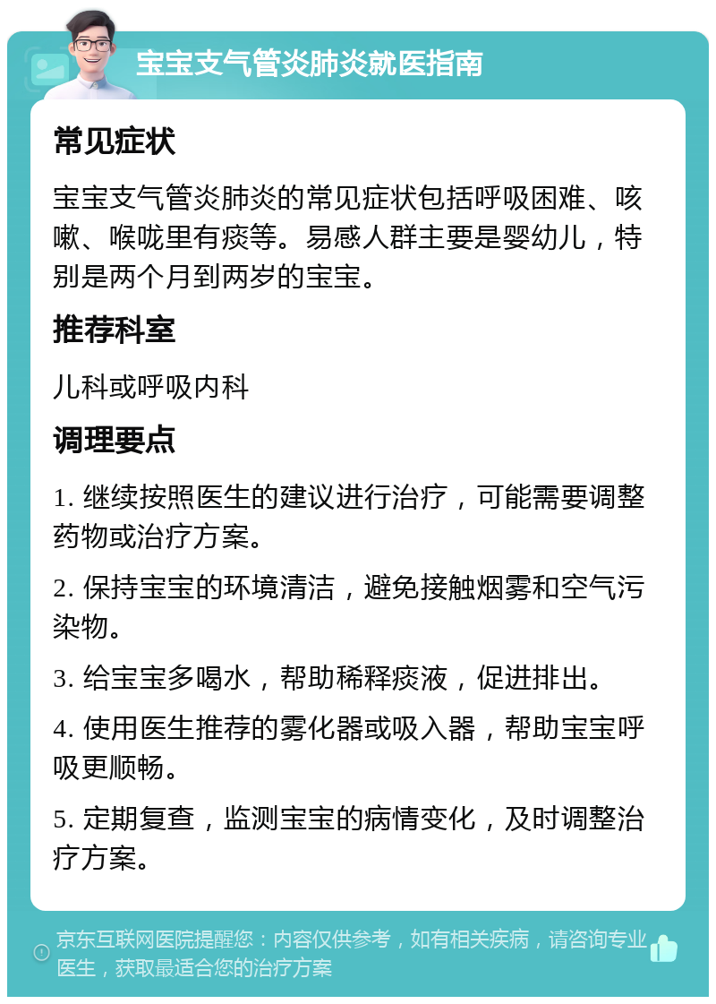 宝宝支气管炎肺炎就医指南 常见症状 宝宝支气管炎肺炎的常见症状包括呼吸困难、咳嗽、喉咙里有痰等。易感人群主要是婴幼儿，特别是两个月到两岁的宝宝。 推荐科室 儿科或呼吸内科 调理要点 1. 继续按照医生的建议进行治疗，可能需要调整药物或治疗方案。 2. 保持宝宝的环境清洁，避免接触烟雾和空气污染物。 3. 给宝宝多喝水，帮助稀释痰液，促进排出。 4. 使用医生推荐的雾化器或吸入器，帮助宝宝呼吸更顺畅。 5. 定期复查，监测宝宝的病情变化，及时调整治疗方案。