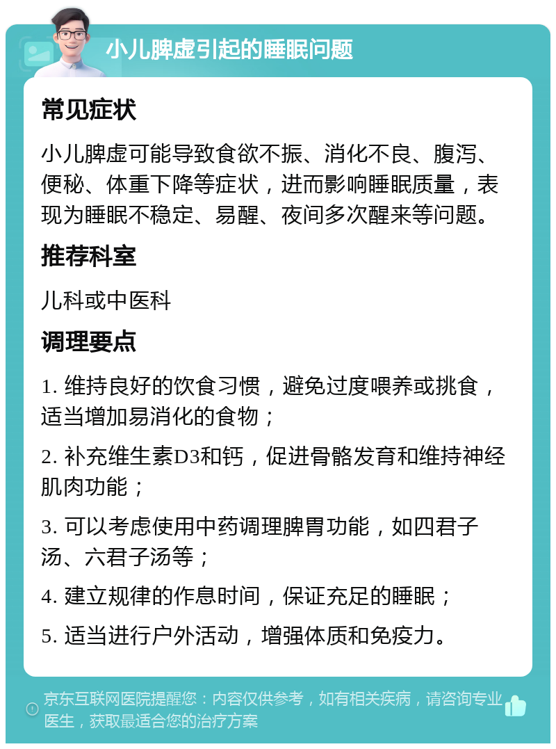 小儿脾虚引起的睡眠问题 常见症状 小儿脾虚可能导致食欲不振、消化不良、腹泻、便秘、体重下降等症状，进而影响睡眠质量，表现为睡眠不稳定、易醒、夜间多次醒来等问题。 推荐科室 儿科或中医科 调理要点 1. 维持良好的饮食习惯，避免过度喂养或挑食，适当增加易消化的食物； 2. 补充维生素D3和钙，促进骨骼发育和维持神经肌肉功能； 3. 可以考虑使用中药调理脾胃功能，如四君子汤、六君子汤等； 4. 建立规律的作息时间，保证充足的睡眠； 5. 适当进行户外活动，增强体质和免疫力。