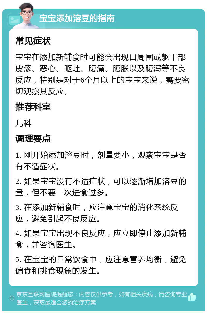 宝宝添加溶豆的指南 常见症状 宝宝在添加新辅食时可能会出现口周围或躯干部皮疹、恶心、呕吐、腹痛、腹胀以及腹泻等不良反应，特别是对于6个月以上的宝宝来说，需要密切观察其反应。 推荐科室 儿科 调理要点 1. 刚开始添加溶豆时，剂量要小，观察宝宝是否有不适症状。 2. 如果宝宝没有不适症状，可以逐渐增加溶豆的量，但不要一次进食过多。 3. 在添加新辅食时，应注意宝宝的消化系统反应，避免引起不良反应。 4. 如果宝宝出现不良反应，应立即停止添加新辅食，并咨询医生。 5. 在宝宝的日常饮食中，应注意营养均衡，避免偏食和挑食现象的发生。