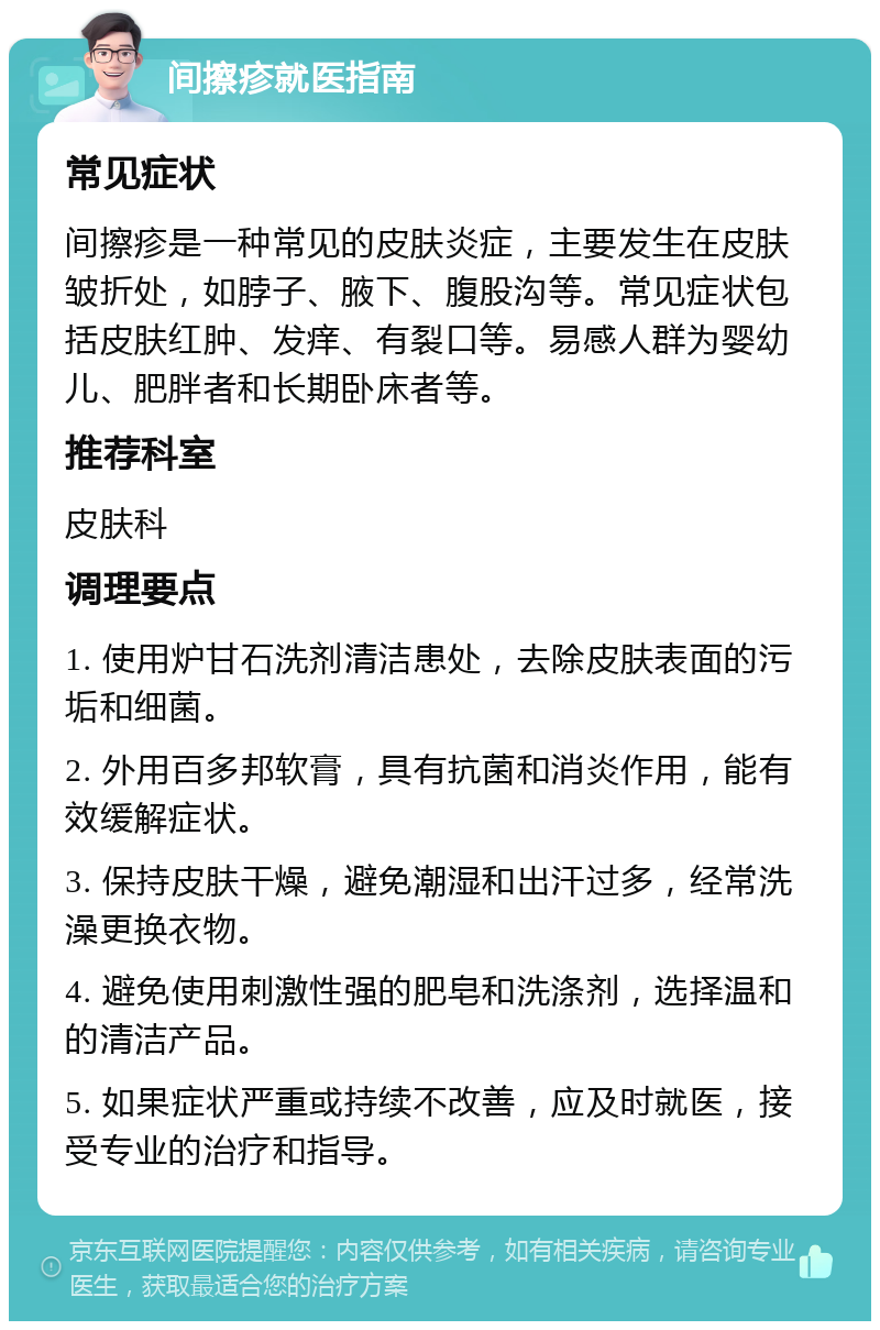 间擦疹就医指南 常见症状 间擦疹是一种常见的皮肤炎症，主要发生在皮肤皱折处，如脖子、腋下、腹股沟等。常见症状包括皮肤红肿、发痒、有裂口等。易感人群为婴幼儿、肥胖者和长期卧床者等。 推荐科室 皮肤科 调理要点 1. 使用炉甘石洗剂清洁患处，去除皮肤表面的污垢和细菌。 2. 外用百多邦软膏，具有抗菌和消炎作用，能有效缓解症状。 3. 保持皮肤干燥，避免潮湿和出汗过多，经常洗澡更换衣物。 4. 避免使用刺激性强的肥皂和洗涤剂，选择温和的清洁产品。 5. 如果症状严重或持续不改善，应及时就医，接受专业的治疗和指导。