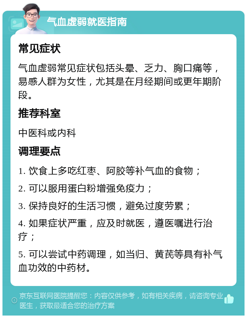 气血虚弱就医指南 常见症状 气血虚弱常见症状包括头晕、乏力、胸口痛等，易感人群为女性，尤其是在月经期间或更年期阶段。 推荐科室 中医科或内科 调理要点 1. 饮食上多吃红枣、阿胶等补气血的食物； 2. 可以服用蛋白粉增强免疫力； 3. 保持良好的生活习惯，避免过度劳累； 4. 如果症状严重，应及时就医，遵医嘱进行治疗； 5. 可以尝试中药调理，如当归、黄芪等具有补气血功效的中药材。