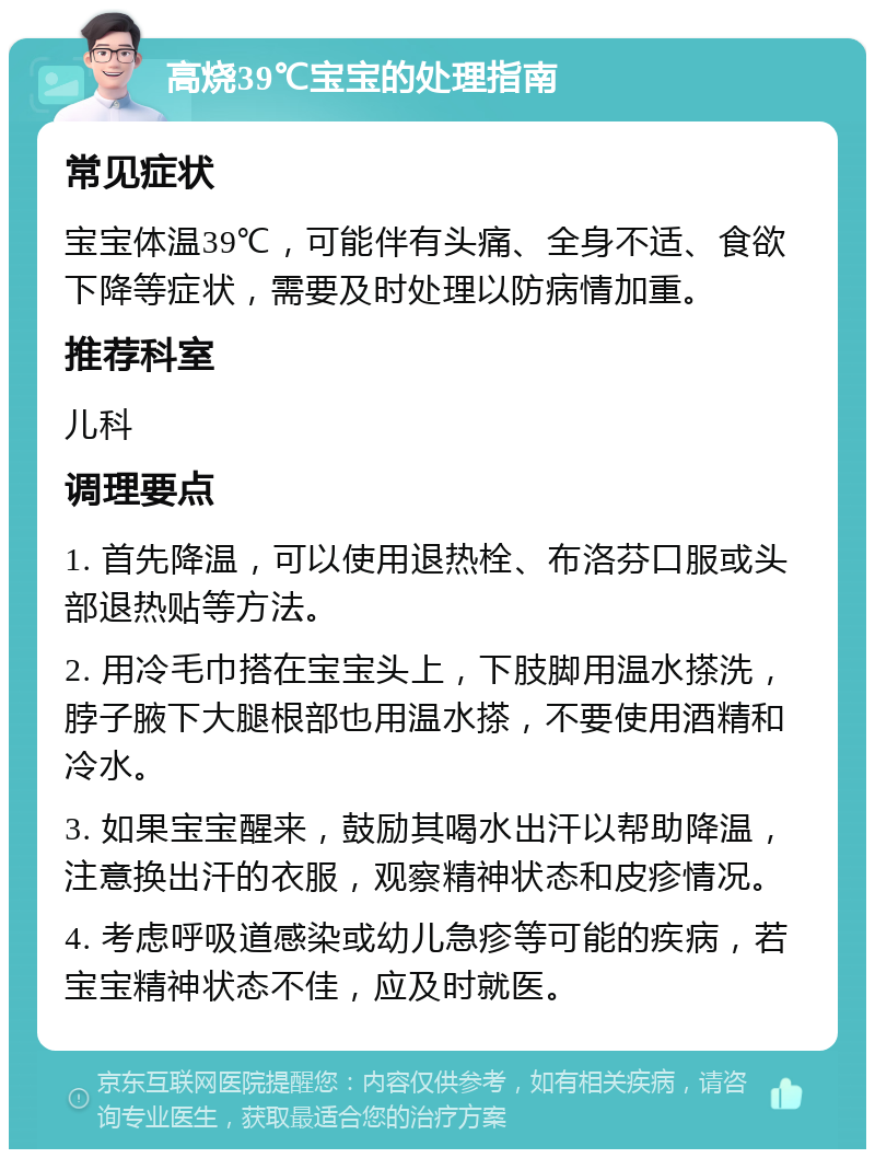 高烧39℃宝宝的处理指南 常见症状 宝宝体温39℃，可能伴有头痛、全身不适、食欲下降等症状，需要及时处理以防病情加重。 推荐科室 儿科 调理要点 1. 首先降温，可以使用退热栓、布洛芬口服或头部退热贴等方法。 2. 用冷毛巾搭在宝宝头上，下肢脚用温水搽洗，脖子腋下大腿根部也用温水搽，不要使用酒精和冷水。 3. 如果宝宝醒来，鼓励其喝水出汗以帮助降温，注意换出汗的衣服，观察精神状态和皮疹情况。 4. 考虑呼吸道感染或幼儿急疹等可能的疾病，若宝宝精神状态不佳，应及时就医。