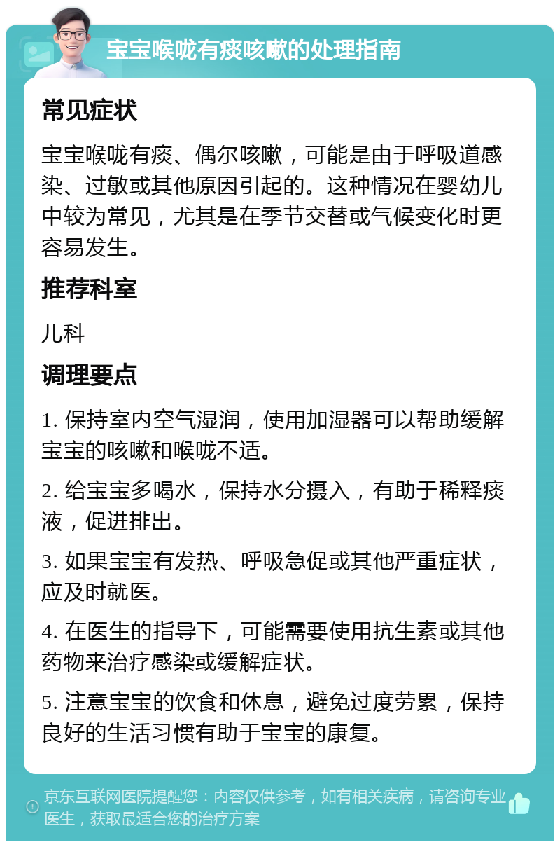 宝宝喉咙有痰咳嗽的处理指南 常见症状 宝宝喉咙有痰、偶尔咳嗽，可能是由于呼吸道感染、过敏或其他原因引起的。这种情况在婴幼儿中较为常见，尤其是在季节交替或气候变化时更容易发生。 推荐科室 儿科 调理要点 1. 保持室内空气湿润，使用加湿器可以帮助缓解宝宝的咳嗽和喉咙不适。 2. 给宝宝多喝水，保持水分摄入，有助于稀释痰液，促进排出。 3. 如果宝宝有发热、呼吸急促或其他严重症状，应及时就医。 4. 在医生的指导下，可能需要使用抗生素或其他药物来治疗感染或缓解症状。 5. 注意宝宝的饮食和休息，避免过度劳累，保持良好的生活习惯有助于宝宝的康复。