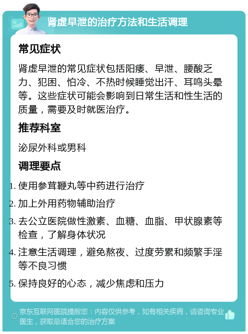 肾虚早泄的治疗方法和生活调理 常见症状 肾虚早泄的常见症状包括阳痿、早泄、腰酸乏力、犯困、怕冷、不热时候睡觉出汗、耳鸣头晕等。这些症状可能会影响到日常生活和性生活的质量，需要及时就医治疗。 推荐科室 泌尿外科或男科 调理要点 使用参茸鞭丸等中药进行治疗 加上外用药物辅助治疗 去公立医院做性激素、血糖、血脂、甲状腺素等检查，了解身体状况 注意生活调理，避免熬夜、过度劳累和频繁手淫等不良习惯 保持良好的心态，减少焦虑和压力