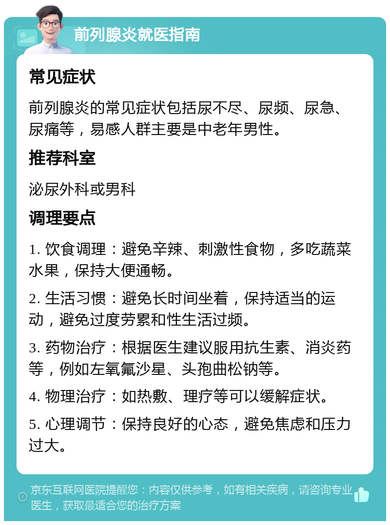 前列腺炎就医指南 常见症状 前列腺炎的常见症状包括尿不尽、尿频、尿急、尿痛等，易感人群主要是中老年男性。 推荐科室 泌尿外科或男科 调理要点 1. 饮食调理：避免辛辣、刺激性食物，多吃蔬菜水果，保持大便通畅。 2. 生活习惯：避免长时间坐着，保持适当的运动，避免过度劳累和性生活过频。 3. 药物治疗：根据医生建议服用抗生素、消炎药等，例如左氧氟沙星、头孢曲松钠等。 4. 物理治疗：如热敷、理疗等可以缓解症状。 5. 心理调节：保持良好的心态，避免焦虑和压力过大。