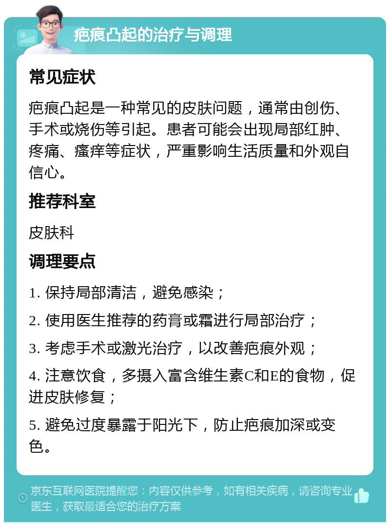 疤痕凸起的治疗与调理 常见症状 疤痕凸起是一种常见的皮肤问题，通常由创伤、手术或烧伤等引起。患者可能会出现局部红肿、疼痛、瘙痒等症状，严重影响生活质量和外观自信心。 推荐科室 皮肤科 调理要点 1. 保持局部清洁，避免感染； 2. 使用医生推荐的药膏或霜进行局部治疗； 3. 考虑手术或激光治疗，以改善疤痕外观； 4. 注意饮食，多摄入富含维生素C和E的食物，促进皮肤修复； 5. 避免过度暴露于阳光下，防止疤痕加深或变色。