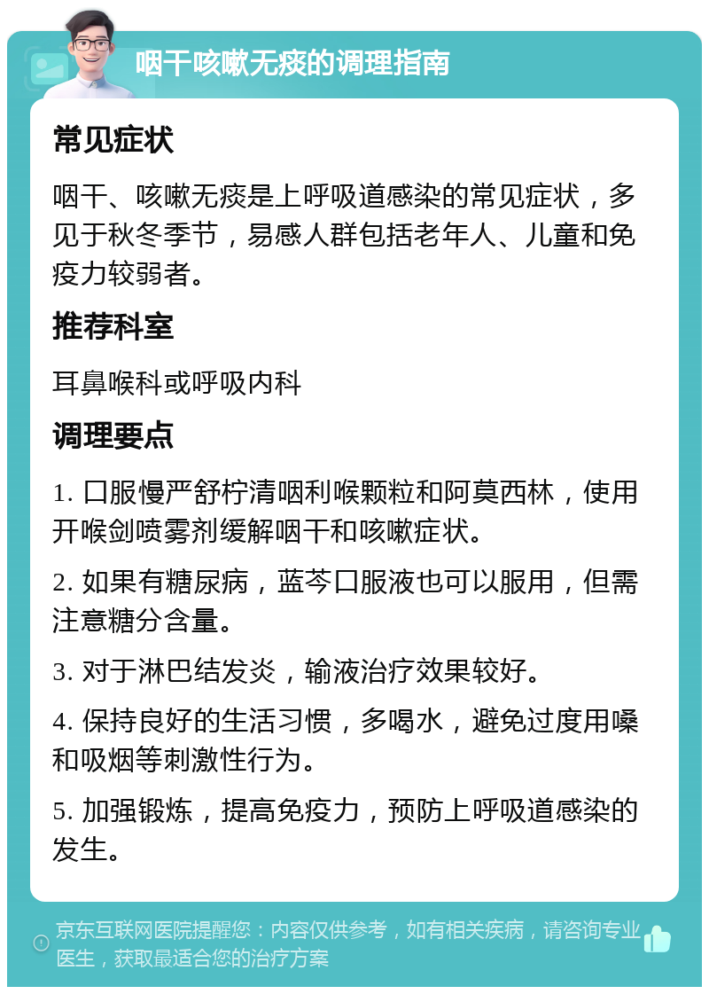 咽干咳嗽无痰的调理指南 常见症状 咽干、咳嗽无痰是上呼吸道感染的常见症状，多见于秋冬季节，易感人群包括老年人、儿童和免疫力较弱者。 推荐科室 耳鼻喉科或呼吸内科 调理要点 1. 口服慢严舒柠清咽利喉颗粒和阿莫西林，使用开喉剑喷雾剂缓解咽干和咳嗽症状。 2. 如果有糖尿病，蓝芩口服液也可以服用，但需注意糖分含量。 3. 对于淋巴结发炎，输液治疗效果较好。 4. 保持良好的生活习惯，多喝水，避免过度用嗓和吸烟等刺激性行为。 5. 加强锻炼，提高免疫力，预防上呼吸道感染的发生。