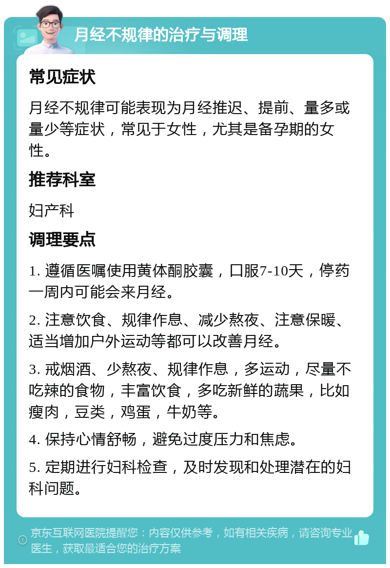 月经不规律的治疗与调理 常见症状 月经不规律可能表现为月经推迟、提前、量多或量少等症状，常见于女性，尤其是备孕期的女性。 推荐科室 妇产科 调理要点 1. 遵循医嘱使用黄体酮胶囊，口服7-10天，停药一周内可能会来月经。 2. 注意饮食、规律作息、减少熬夜、注意保暖、适当增加户外运动等都可以改善月经。 3. 戒烟酒、少熬夜、规律作息，多运动，尽量不吃辣的食物，丰富饮食，多吃新鲜的蔬果，比如瘦肉，豆类，鸡蛋，牛奶等。 4. 保持心情舒畅，避免过度压力和焦虑。 5. 定期进行妇科检查，及时发现和处理潜在的妇科问题。