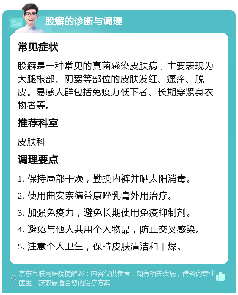 股癣的诊断与调理 常见症状 股癣是一种常见的真菌感染皮肤病，主要表现为大腿根部、阴囊等部位的皮肤发红、瘙痒、脱皮。易感人群包括免疫力低下者、长期穿紧身衣物者等。 推荐科室 皮肤科 调理要点 1. 保持局部干燥，勤换内裤并晒太阳消毒。 2. 使用曲安奈德益康唑乳膏外用治疗。 3. 加强免疫力，避免长期使用免疫抑制剂。 4. 避免与他人共用个人物品，防止交叉感染。 5. 注意个人卫生，保持皮肤清洁和干燥。