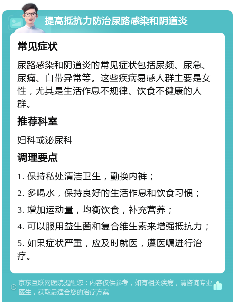 提高抵抗力防治尿路感染和阴道炎 常见症状 尿路感染和阴道炎的常见症状包括尿频、尿急、尿痛、白带异常等。这些疾病易感人群主要是女性，尤其是生活作息不规律、饮食不健康的人群。 推荐科室 妇科或泌尿科 调理要点 1. 保持私处清洁卫生，勤换内裤； 2. 多喝水，保持良好的生活作息和饮食习惯； 3. 增加运动量，均衡饮食，补充营养； 4. 可以服用益生菌和复合维生素来增强抵抗力； 5. 如果症状严重，应及时就医，遵医嘱进行治疗。