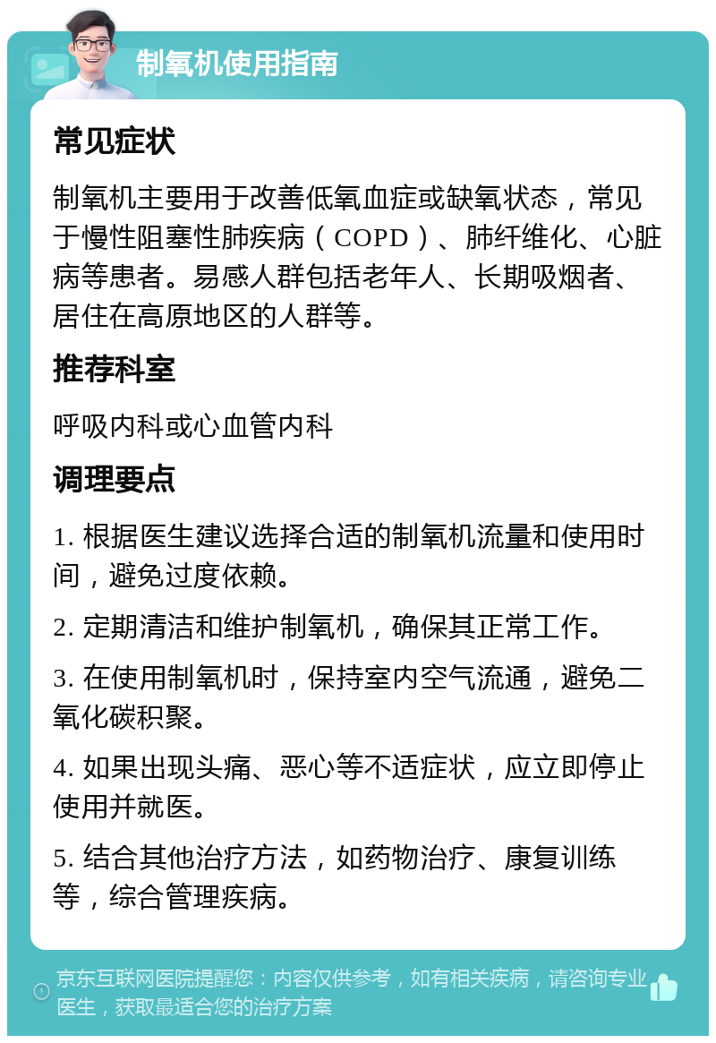 制氧机使用指南 常见症状 制氧机主要用于改善低氧血症或缺氧状态，常见于慢性阻塞性肺疾病（COPD）、肺纤维化、心脏病等患者。易感人群包括老年人、长期吸烟者、居住在高原地区的人群等。 推荐科室 呼吸内科或心血管内科 调理要点 1. 根据医生建议选择合适的制氧机流量和使用时间，避免过度依赖。 2. 定期清洁和维护制氧机，确保其正常工作。 3. 在使用制氧机时，保持室内空气流通，避免二氧化碳积聚。 4. 如果出现头痛、恶心等不适症状，应立即停止使用并就医。 5. 结合其他治疗方法，如药物治疗、康复训练等，综合管理疾病。