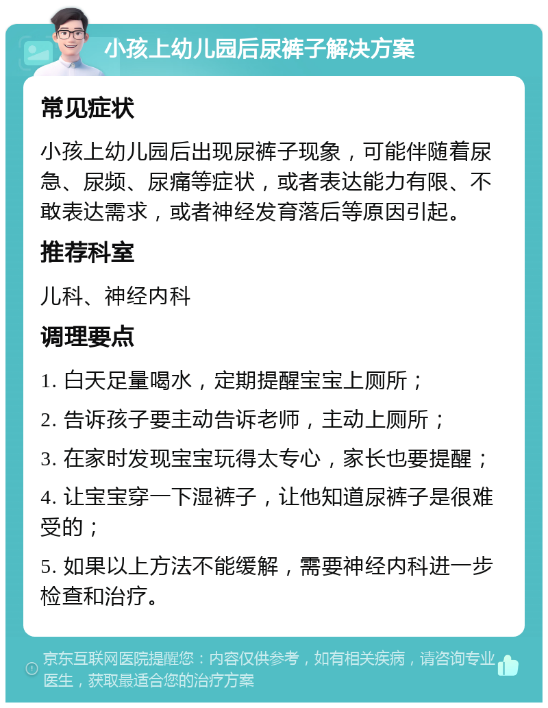 小孩上幼儿园后尿裤子解决方案 常见症状 小孩上幼儿园后出现尿裤子现象，可能伴随着尿急、尿频、尿痛等症状，或者表达能力有限、不敢表达需求，或者神经发育落后等原因引起。 推荐科室 儿科、神经内科 调理要点 1. 白天足量喝水，定期提醒宝宝上厕所； 2. 告诉孩子要主动告诉老师，主动上厕所； 3. 在家时发现宝宝玩得太专心，家长也要提醒； 4. 让宝宝穿一下湿裤子，让他知道尿裤子是很难受的； 5. 如果以上方法不能缓解，需要神经内科进一步检查和治疗。