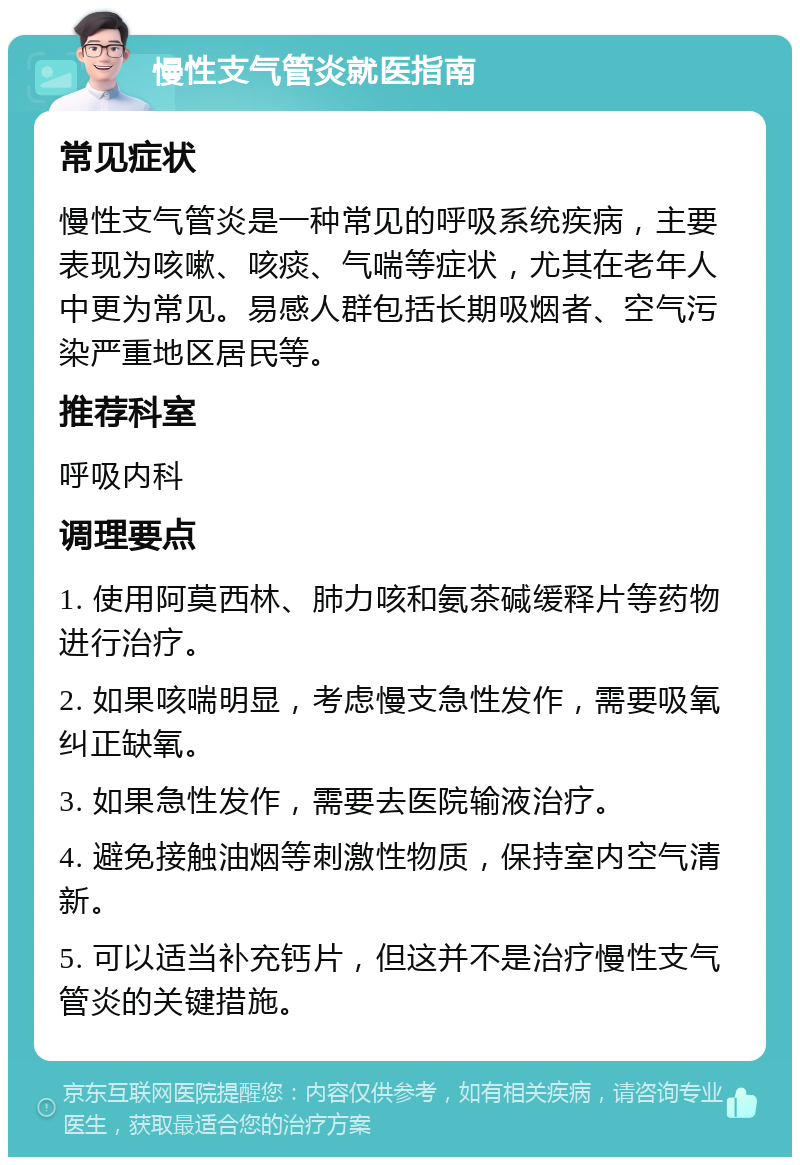 慢性支气管炎就医指南 常见症状 慢性支气管炎是一种常见的呼吸系统疾病，主要表现为咳嗽、咳痰、气喘等症状，尤其在老年人中更为常见。易感人群包括长期吸烟者、空气污染严重地区居民等。 推荐科室 呼吸内科 调理要点 1. 使用阿莫西林、肺力咳和氨茶碱缓释片等药物进行治疗。 2. 如果咳喘明显，考虑慢支急性发作，需要吸氧纠正缺氧。 3. 如果急性发作，需要去医院输液治疗。 4. 避免接触油烟等刺激性物质，保持室内空气清新。 5. 可以适当补充钙片，但这并不是治疗慢性支气管炎的关键措施。