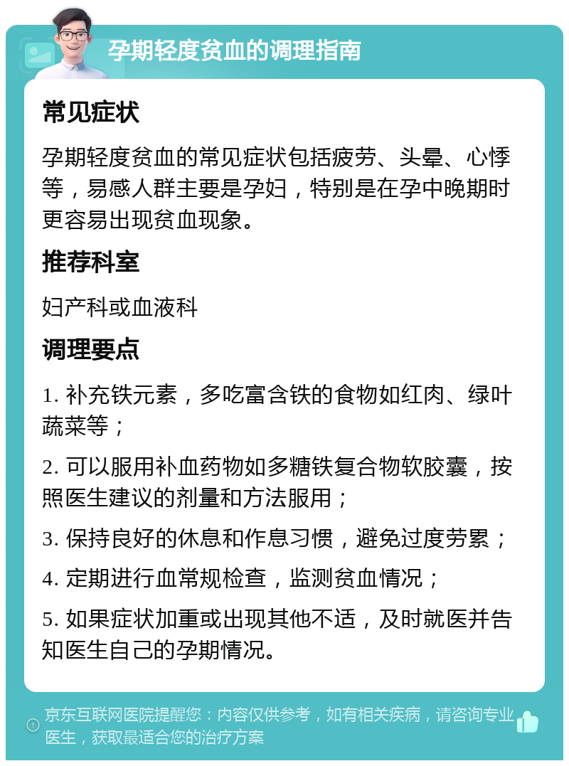 孕期轻度贫血的调理指南 常见症状 孕期轻度贫血的常见症状包括疲劳、头晕、心悸等，易感人群主要是孕妇，特别是在孕中晚期时更容易出现贫血现象。 推荐科室 妇产科或血液科 调理要点 1. 补充铁元素，多吃富含铁的食物如红肉、绿叶蔬菜等； 2. 可以服用补血药物如多糖铁复合物软胶囊，按照医生建议的剂量和方法服用； 3. 保持良好的休息和作息习惯，避免过度劳累； 4. 定期进行血常规检查，监测贫血情况； 5. 如果症状加重或出现其他不适，及时就医并告知医生自己的孕期情况。