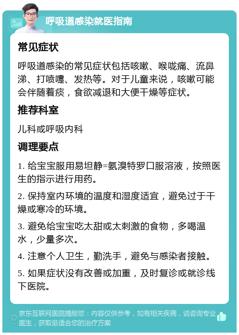 呼吸道感染就医指南 常见症状 呼吸道感染的常见症状包括咳嗽、喉咙痛、流鼻涕、打喷嚏、发热等。对于儿童来说，咳嗽可能会伴随着痰，食欲减退和大便干燥等症状。 推荐科室 儿科或呼吸内科 调理要点 1. 给宝宝服用易坦静=氨溴特罗口服溶液，按照医生的指示进行用药。 2. 保持室内环境的温度和湿度适宜，避免过于干燥或寒冷的环境。 3. 避免给宝宝吃太甜或太刺激的食物，多喝温水，少量多次。 4. 注意个人卫生，勤洗手，避免与感染者接触。 5. 如果症状没有改善或加重，及时复诊或就诊线下医院。