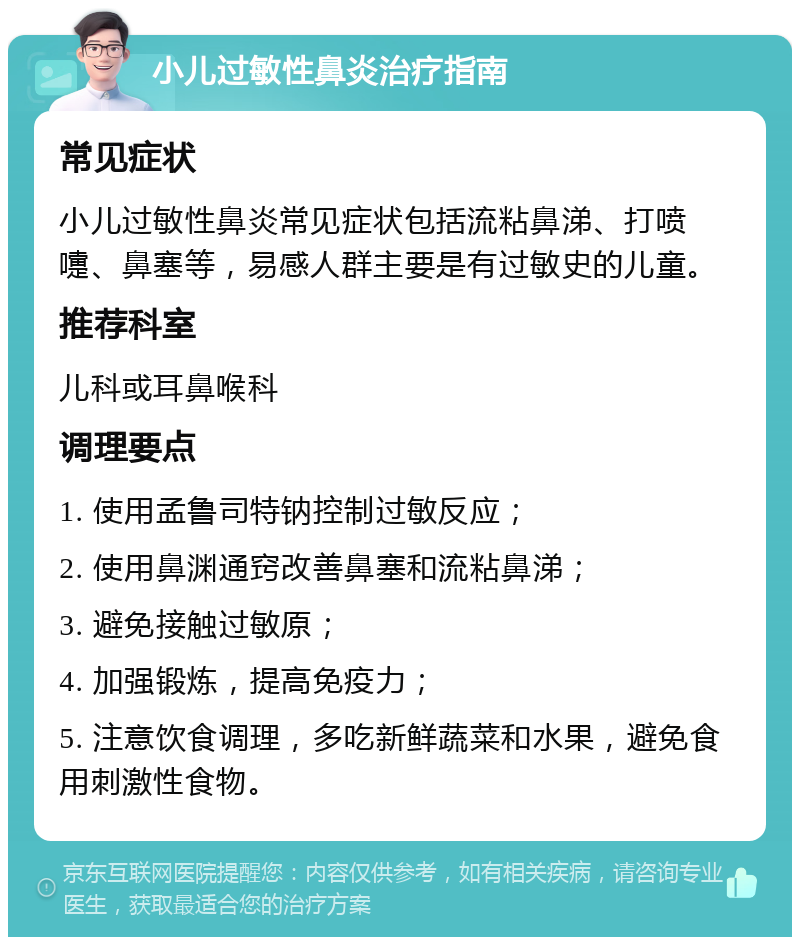 小儿过敏性鼻炎治疗指南 常见症状 小儿过敏性鼻炎常见症状包括流粘鼻涕、打喷嚏、鼻塞等，易感人群主要是有过敏史的儿童。 推荐科室 儿科或耳鼻喉科 调理要点 1. 使用孟鲁司特钠控制过敏反应； 2. 使用鼻渊通窍改善鼻塞和流粘鼻涕； 3. 避免接触过敏原； 4. 加强锻炼，提高免疫力； 5. 注意饮食调理，多吃新鲜蔬菜和水果，避免食用刺激性食物。