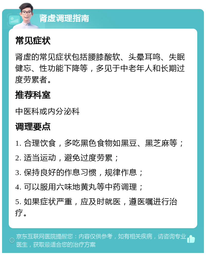 肾虚调理指南 常见症状 肾虚的常见症状包括腰膝酸软、头晕耳鸣、失眠健忘、性功能下降等，多见于中老年人和长期过度劳累者。 推荐科室 中医科或内分泌科 调理要点 1. 合理饮食，多吃黑色食物如黑豆、黑芝麻等； 2. 适当运动，避免过度劳累； 3. 保持良好的作息习惯，规律作息； 4. 可以服用六味地黄丸等中药调理； 5. 如果症状严重，应及时就医，遵医嘱进行治疗。