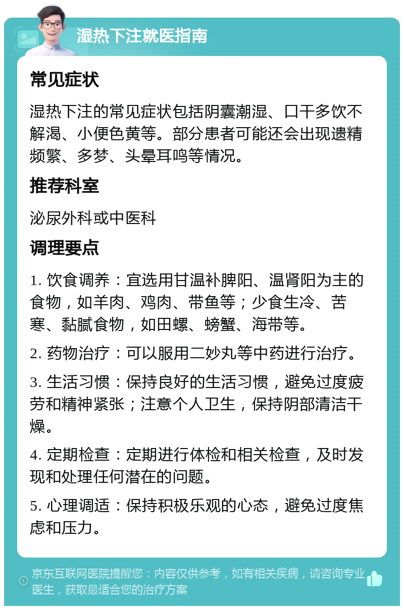 湿热下注就医指南 常见症状 湿热下注的常见症状包括阴囊潮湿、口干多饮不解渴、小便色黄等。部分患者可能还会出现遗精频繁、多梦、头晕耳鸣等情况。 推荐科室 泌尿外科或中医科 调理要点 1. 饮食调养：宜选用甘温补脾阳、温肾阳为主的食物，如羊肉、鸡肉、带鱼等；少食生冷、苦寒、黏腻食物，如田螺、螃蟹、海带等。 2. 药物治疗：可以服用二妙丸等中药进行治疗。 3. 生活习惯：保持良好的生活习惯，避免过度疲劳和精神紧张；注意个人卫生，保持阴部清洁干燥。 4. 定期检查：定期进行体检和相关检查，及时发现和处理任何潜在的问题。 5. 心理调适：保持积极乐观的心态，避免过度焦虑和压力。