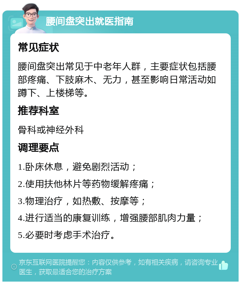 腰间盘突出就医指南 常见症状 腰间盘突出常见于中老年人群，主要症状包括腰部疼痛、下肢麻木、无力，甚至影响日常活动如蹲下、上楼梯等。 推荐科室 骨科或神经外科 调理要点 1.卧床休息，避免剧烈活动； 2.使用扶他林片等药物缓解疼痛； 3.物理治疗，如热敷、按摩等； 4.进行适当的康复训练，增强腰部肌肉力量； 5.必要时考虑手术治疗。