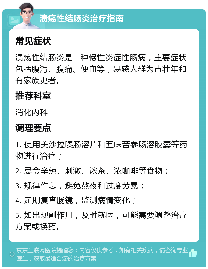 溃疡性结肠炎治疗指南 常见症状 溃疡性结肠炎是一种慢性炎症性肠病，主要症状包括腹泻、腹痛、便血等，易感人群为青壮年和有家族史者。 推荐科室 消化内科 调理要点 1. 使用美沙拉嗪肠溶片和五味苦参肠溶胶囊等药物进行治疗； 2. 忌食辛辣、刺激、浓茶、浓咖啡等食物； 3. 规律作息，避免熬夜和过度劳累； 4. 定期复查肠镜，监测病情变化； 5. 如出现副作用，及时就医，可能需要调整治疗方案或换药。