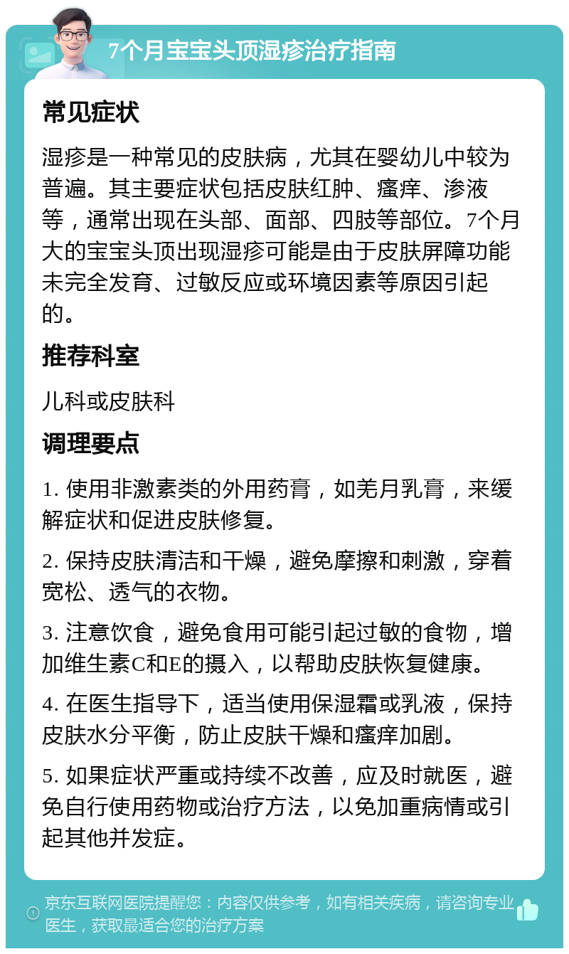 7个月宝宝头顶湿疹治疗指南 常见症状 湿疹是一种常见的皮肤病，尤其在婴幼儿中较为普遍。其主要症状包括皮肤红肿、瘙痒、渗液等，通常出现在头部、面部、四肢等部位。7个月大的宝宝头顶出现湿疹可能是由于皮肤屏障功能未完全发育、过敏反应或环境因素等原因引起的。 推荐科室 儿科或皮肤科 调理要点 1. 使用非激素类的外用药膏，如羌月乳膏，来缓解症状和促进皮肤修复。 2. 保持皮肤清洁和干燥，避免摩擦和刺激，穿着宽松、透气的衣物。 3. 注意饮食，避免食用可能引起过敏的食物，增加维生素C和E的摄入，以帮助皮肤恢复健康。 4. 在医生指导下，适当使用保湿霜或乳液，保持皮肤水分平衡，防止皮肤干燥和瘙痒加剧。 5. 如果症状严重或持续不改善，应及时就医，避免自行使用药物或治疗方法，以免加重病情或引起其他并发症。