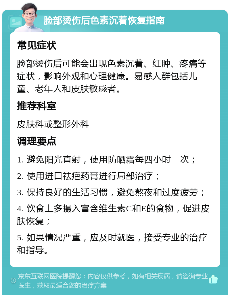 脸部烫伤后色素沉着恢复指南 常见症状 脸部烫伤后可能会出现色素沉着、红肿、疼痛等症状，影响外观和心理健康。易感人群包括儿童、老年人和皮肤敏感者。 推荐科室 皮肤科或整形外科 调理要点 1. 避免阳光直射，使用防晒霜每四小时一次； 2. 使用进口祛疤药膏进行局部治疗； 3. 保持良好的生活习惯，避免熬夜和过度疲劳； 4. 饮食上多摄入富含维生素C和E的食物，促进皮肤恢复； 5. 如果情况严重，应及时就医，接受专业的治疗和指导。