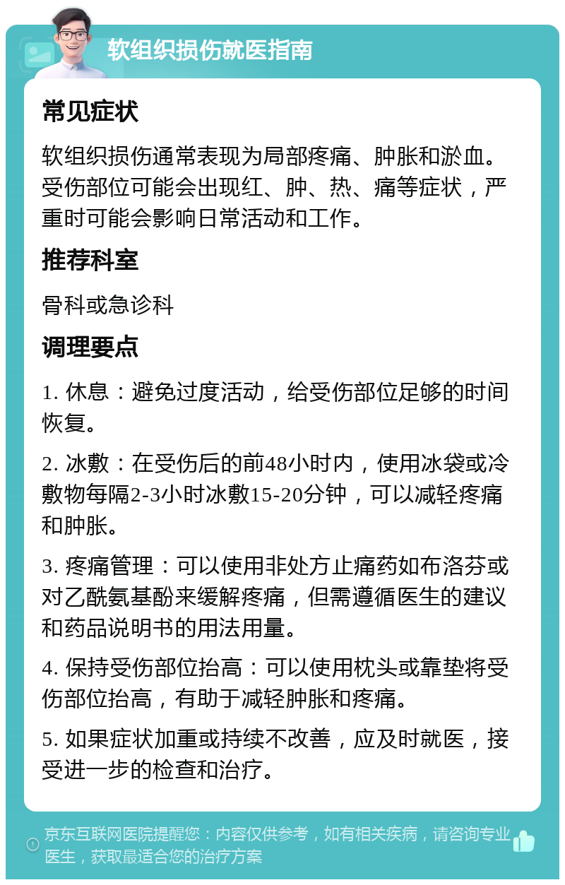 软组织损伤就医指南 常见症状 软组织损伤通常表现为局部疼痛、肿胀和淤血。受伤部位可能会出现红、肿、热、痛等症状，严重时可能会影响日常活动和工作。 推荐科室 骨科或急诊科 调理要点 1. 休息：避免过度活动，给受伤部位足够的时间恢复。 2. 冰敷：在受伤后的前48小时内，使用冰袋或冷敷物每隔2-3小时冰敷15-20分钟，可以减轻疼痛和肿胀。 3. 疼痛管理：可以使用非处方止痛药如布洛芬或对乙酰氨基酚来缓解疼痛，但需遵循医生的建议和药品说明书的用法用量。 4. 保持受伤部位抬高：可以使用枕头或靠垫将受伤部位抬高，有助于减轻肿胀和疼痛。 5. 如果症状加重或持续不改善，应及时就医，接受进一步的检查和治疗。