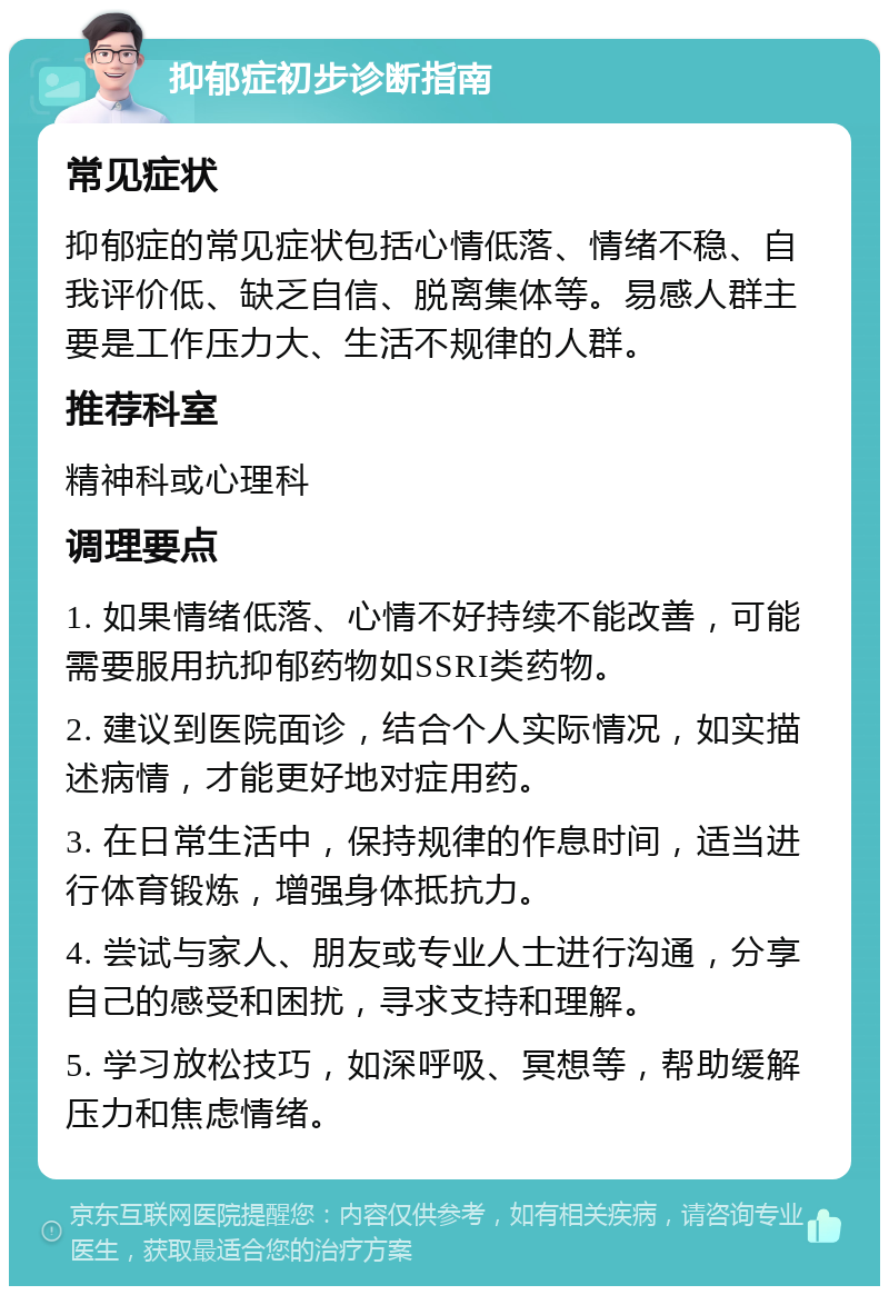 抑郁症初步诊断指南 常见症状 抑郁症的常见症状包括心情低落、情绪不稳、自我评价低、缺乏自信、脱离集体等。易感人群主要是工作压力大、生活不规律的人群。 推荐科室 精神科或心理科 调理要点 1. 如果情绪低落、心情不好持续不能改善，可能需要服用抗抑郁药物如SSRI类药物。 2. 建议到医院面诊，结合个人实际情况，如实描述病情，才能更好地对症用药。 3. 在日常生活中，保持规律的作息时间，适当进行体育锻炼，增强身体抵抗力。 4. 尝试与家人、朋友或专业人士进行沟通，分享自己的感受和困扰，寻求支持和理解。 5. 学习放松技巧，如深呼吸、冥想等，帮助缓解压力和焦虑情绪。