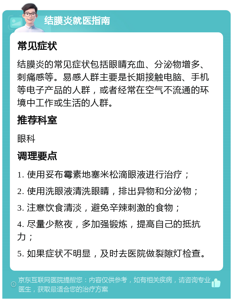 结膜炎就医指南 常见症状 结膜炎的常见症状包括眼睛充血、分泌物增多、刺痛感等。易感人群主要是长期接触电脑、手机等电子产品的人群，或者经常在空气不流通的环境中工作或生活的人群。 推荐科室 眼科 调理要点 1. 使用妥布霉素地塞米松滴眼液进行治疗； 2. 使用洗眼液清洗眼睛，排出异物和分泌物； 3. 注意饮食清淡，避免辛辣刺激的食物； 4. 尽量少熬夜，多加强锻炼，提高自己的抵抗力； 5. 如果症状不明显，及时去医院做裂隙灯检查。