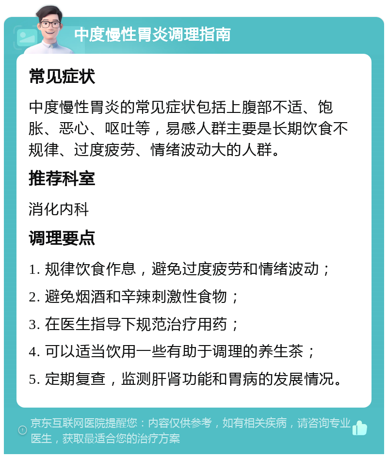 中度慢性胃炎调理指南 常见症状 中度慢性胃炎的常见症状包括上腹部不适、饱胀、恶心、呕吐等，易感人群主要是长期饮食不规律、过度疲劳、情绪波动大的人群。 推荐科室 消化内科 调理要点 1. 规律饮食作息，避免过度疲劳和情绪波动； 2. 避免烟酒和辛辣刺激性食物； 3. 在医生指导下规范治疗用药； 4. 可以适当饮用一些有助于调理的养生茶； 5. 定期复查，监测肝肾功能和胃病的发展情况。