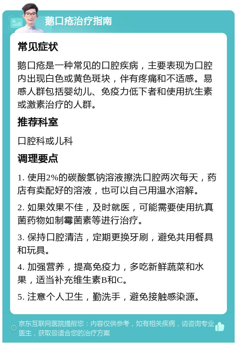 鹅口疮治疗指南 常见症状 鹅口疮是一种常见的口腔疾病，主要表现为口腔内出现白色或黄色斑块，伴有疼痛和不适感。易感人群包括婴幼儿、免疫力低下者和使用抗生素或激素治疗的人群。 推荐科室 口腔科或儿科 调理要点 1. 使用2%的碳酸氢钠溶液擦洗口腔两次每天，药店有卖配好的溶液，也可以自己用温水溶解。 2. 如果效果不佳，及时就医，可能需要使用抗真菌药物如制霉菌素等进行治疗。 3. 保持口腔清洁，定期更换牙刷，避免共用餐具和玩具。 4. 加强营养，提高免疫力，多吃新鲜蔬菜和水果，适当补充维生素B和C。 5. 注意个人卫生，勤洗手，避免接触感染源。