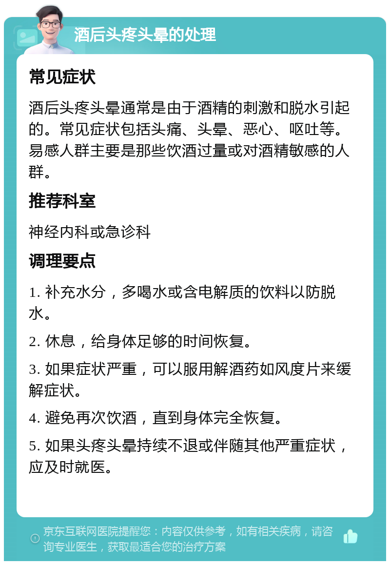 酒后头疼头晕的处理 常见症状 酒后头疼头晕通常是由于酒精的刺激和脱水引起的。常见症状包括头痛、头晕、恶心、呕吐等。易感人群主要是那些饮酒过量或对酒精敏感的人群。 推荐科室 神经内科或急诊科 调理要点 1. 补充水分，多喝水或含电解质的饮料以防脱水。 2. 休息，给身体足够的时间恢复。 3. 如果症状严重，可以服用解酒药如风度片来缓解症状。 4. 避免再次饮酒，直到身体完全恢复。 5. 如果头疼头晕持续不退或伴随其他严重症状，应及时就医。