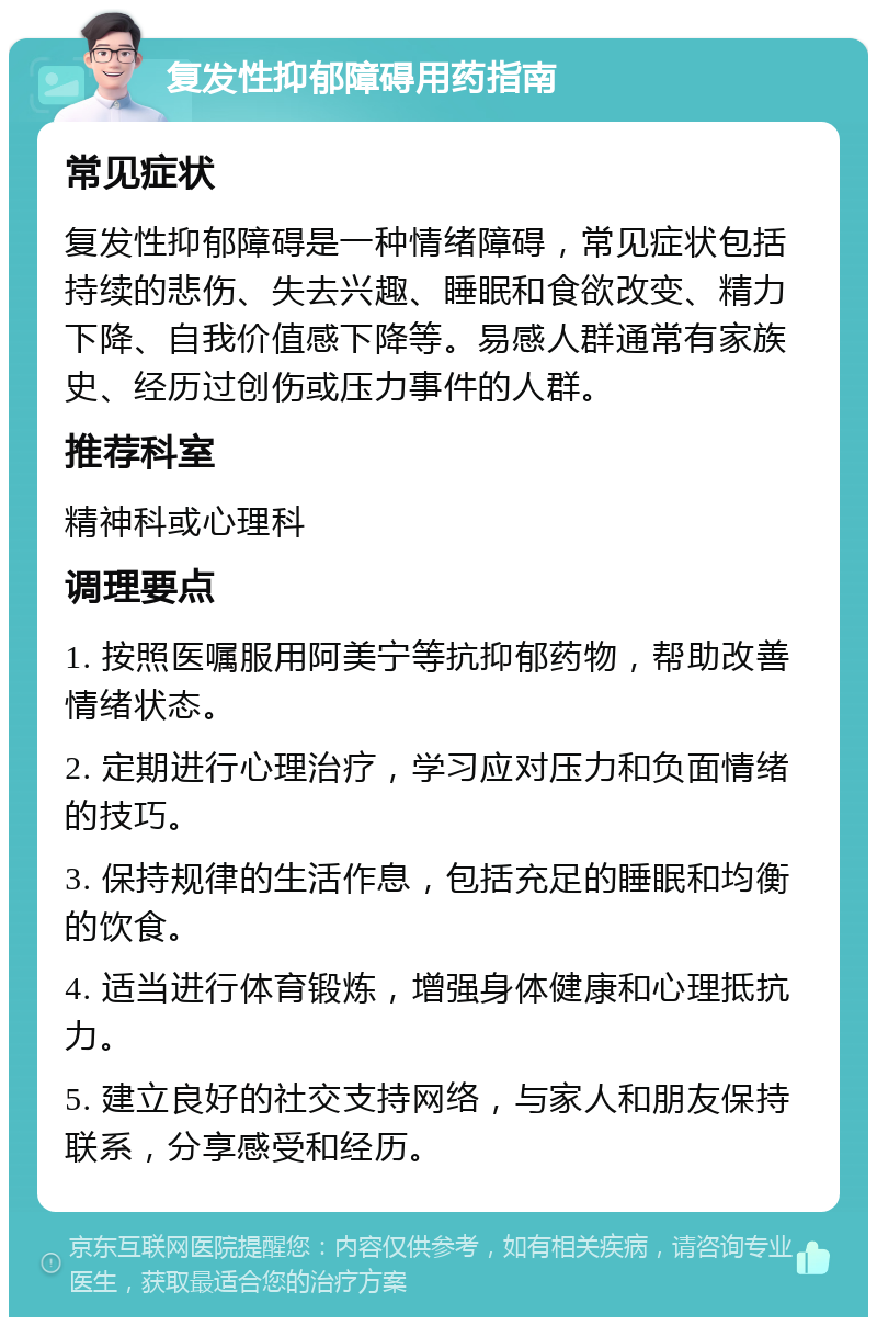 复发性抑郁障碍用药指南 常见症状 复发性抑郁障碍是一种情绪障碍，常见症状包括持续的悲伤、失去兴趣、睡眠和食欲改变、精力下降、自我价值感下降等。易感人群通常有家族史、经历过创伤或压力事件的人群。 推荐科室 精神科或心理科 调理要点 1. 按照医嘱服用阿美宁等抗抑郁药物，帮助改善情绪状态。 2. 定期进行心理治疗，学习应对压力和负面情绪的技巧。 3. 保持规律的生活作息，包括充足的睡眠和均衡的饮食。 4. 适当进行体育锻炼，增强身体健康和心理抵抗力。 5. 建立良好的社交支持网络，与家人和朋友保持联系，分享感受和经历。