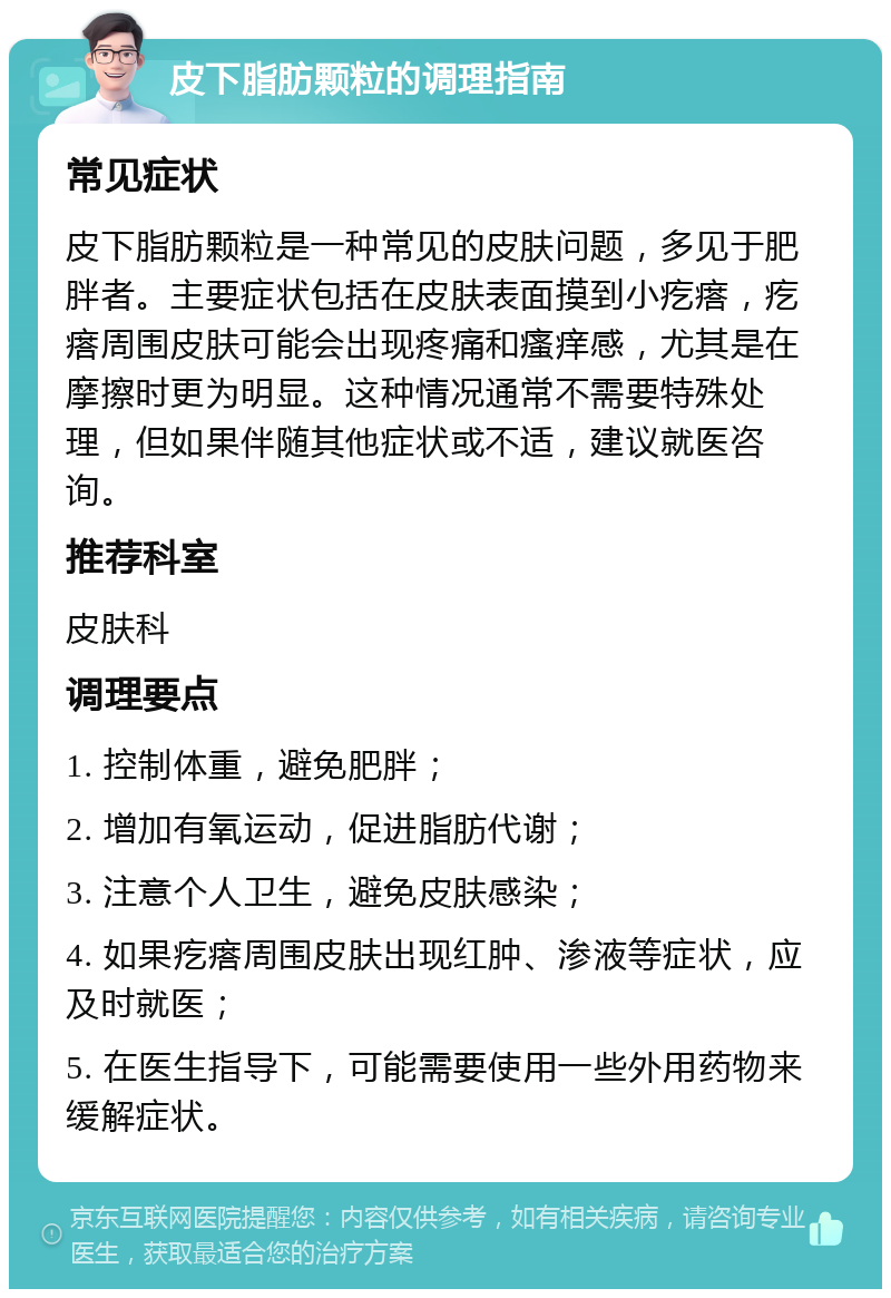 皮下脂肪颗粒的调理指南 常见症状 皮下脂肪颗粒是一种常见的皮肤问题，多见于肥胖者。主要症状包括在皮肤表面摸到小疙瘩，疙瘩周围皮肤可能会出现疼痛和瘙痒感，尤其是在摩擦时更为明显。这种情况通常不需要特殊处理，但如果伴随其他症状或不适，建议就医咨询。 推荐科室 皮肤科 调理要点 1. 控制体重，避免肥胖； 2. 增加有氧运动，促进脂肪代谢； 3. 注意个人卫生，避免皮肤感染； 4. 如果疙瘩周围皮肤出现红肿、渗液等症状，应及时就医； 5. 在医生指导下，可能需要使用一些外用药物来缓解症状。