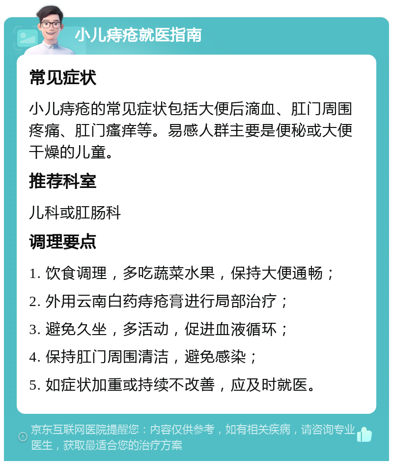 小儿痔疮就医指南 常见症状 小儿痔疮的常见症状包括大便后滴血、肛门周围疼痛、肛门瘙痒等。易感人群主要是便秘或大便干燥的儿童。 推荐科室 儿科或肛肠科 调理要点 1. 饮食调理，多吃蔬菜水果，保持大便通畅； 2. 外用云南白药痔疮膏进行局部治疗； 3. 避免久坐，多活动，促进血液循环； 4. 保持肛门周围清洁，避免感染； 5. 如症状加重或持续不改善，应及时就医。