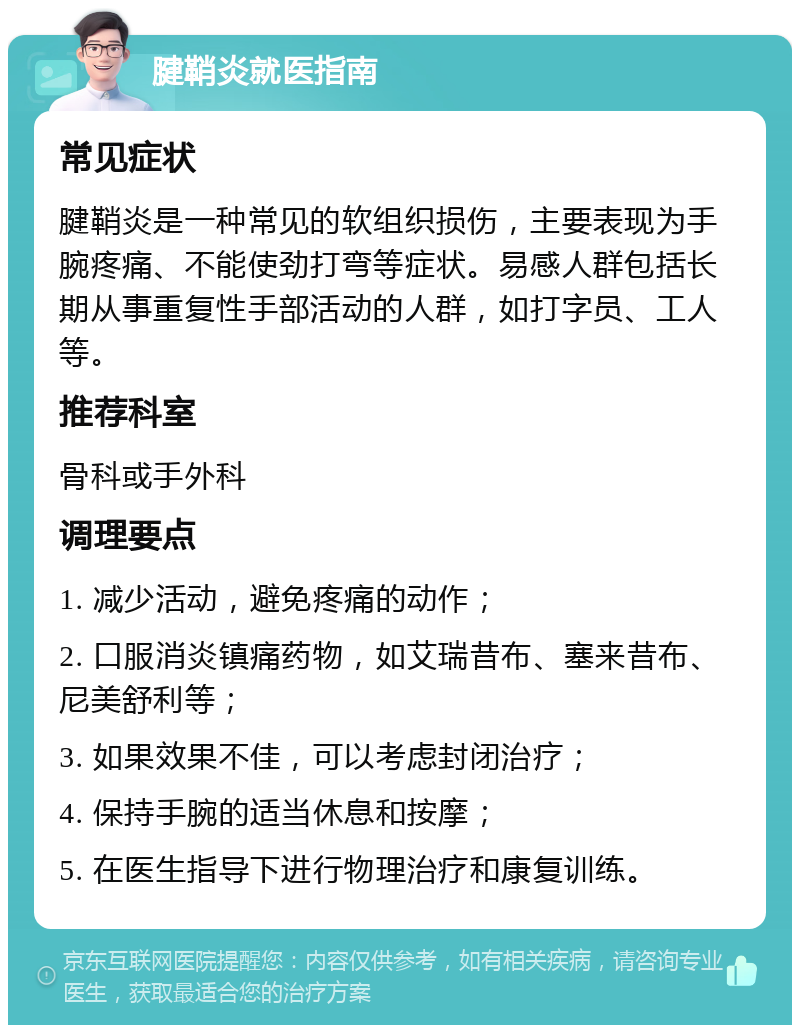 腱鞘炎就医指南 常见症状 腱鞘炎是一种常见的软组织损伤，主要表现为手腕疼痛、不能使劲打弯等症状。易感人群包括长期从事重复性手部活动的人群，如打字员、工人等。 推荐科室 骨科或手外科 调理要点 1. 减少活动，避免疼痛的动作； 2. 口服消炎镇痛药物，如艾瑞昔布、塞来昔布、尼美舒利等； 3. 如果效果不佳，可以考虑封闭治疗； 4. 保持手腕的适当休息和按摩； 5. 在医生指导下进行物理治疗和康复训练。