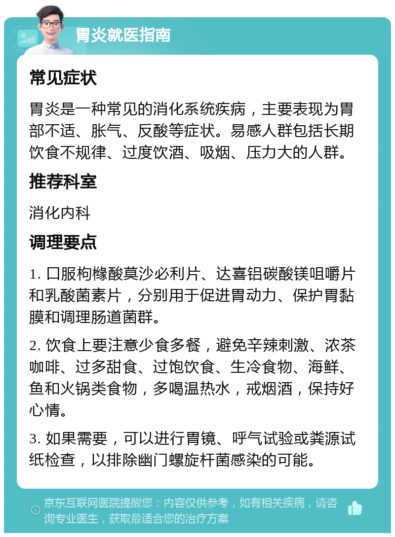 胃炎就医指南 常见症状 胃炎是一种常见的消化系统疾病，主要表现为胃部不适、胀气、反酸等症状。易感人群包括长期饮食不规律、过度饮酒、吸烟、压力大的人群。 推荐科室 消化内科 调理要点 1. 口服枸橼酸莫沙必利片、达喜铝碳酸镁咀嚼片和乳酸菌素片，分别用于促进胃动力、保护胃黏膜和调理肠道菌群。 2. 饮食上要注意少食多餐，避免辛辣刺激、浓茶咖啡、过多甜食、过饱饮食、生冷食物、海鲜、鱼和火锅类食物，多喝温热水，戒烟酒，保持好心情。 3. 如果需要，可以进行胃镜、呼气试验或粪源试纸检查，以排除幽门螺旋杆菌感染的可能。