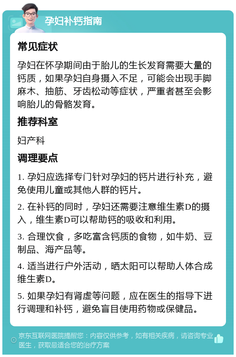 孕妇补钙指南 常见症状 孕妇在怀孕期间由于胎儿的生长发育需要大量的钙质，如果孕妇自身摄入不足，可能会出现手脚麻木、抽筋、牙齿松动等症状，严重者甚至会影响胎儿的骨骼发育。 推荐科室 妇产科 调理要点 1. 孕妇应选择专门针对孕妇的钙片进行补充，避免使用儿童或其他人群的钙片。 2. 在补钙的同时，孕妇还需要注意维生素D的摄入，维生素D可以帮助钙的吸收和利用。 3. 合理饮食，多吃富含钙质的食物，如牛奶、豆制品、海产品等。 4. 适当进行户外活动，晒太阳可以帮助人体合成维生素D。 5. 如果孕妇有肾虚等问题，应在医生的指导下进行调理和补钙，避免盲目使用药物或保健品。